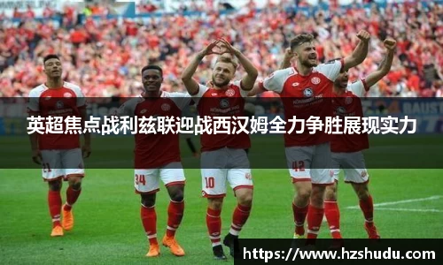 英超焦点战利兹联迎战西汉姆全力争胜展现实力